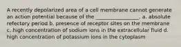 A recently depolarized area of a cell membrane cannot generate an action potential because of the _________________. a. absolute refectory period b. presence of receptor sites on the membrane c. high concentration of sodium ions in the extracellular fluid d. high concentration of potassium ions in the cytoplasm