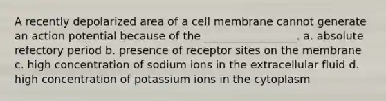 A recently depolarized area of a cell membrane cannot generate an action potential because of the _________________. a. absolute refectory period b. presence of receptor sites on the membrane c. high concentration of sodium ions in the extracellular fluid d. high concentration of potassium ions in the cytoplasm