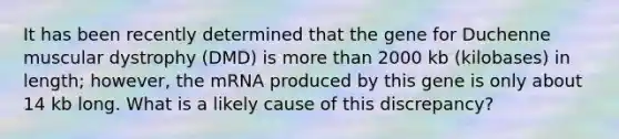 It has been recently determined that the gene for Duchenne muscular dystrophy (DMD) is <a href='https://www.questionai.com/knowledge/keWHlEPx42-more-than' class='anchor-knowledge'>more than</a> 2000 kb (kilobases) in length; however, the mRNA produced by this gene is only about 14 kb long. What is a likely cause of this discrepancy?