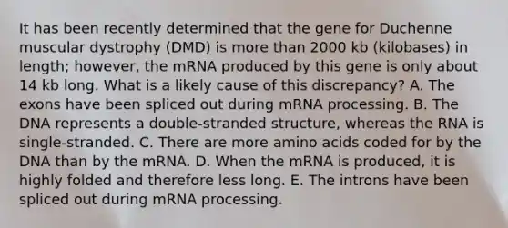 It has been recently determined that the gene for Duchenne muscular dystrophy (DMD) is more than 2000 kb (kilobases) in length; however, the mRNA produced by this gene is only about 14 kb long. What is a likely cause of this discrepancy? A. The exons have been spliced out during mRNA processing. B. The DNA represents a double-stranded structure, whereas the RNA is single-stranded. C. There are more amino acids coded for by the DNA than by the mRNA. D. When the mRNA is produced, it is highly folded and therefore less long. E. The introns have been spliced out during mRNA processing.