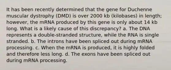 It has been recently determined that the gene for Duchenne muscular dystrophy (DMD) is over 2000 kb (kilobases) in length; however, the mRNA produced by this gene is only about 14 kb long. What is a likely cause of this discrepancy? a. The DNA represents a double-stranded structure, while the RNA is single stranded. b. The introns have been spliced out during mRNA processing. c. When the mRNA is produced, it is highly folded and therefore less long. d. The exons have been spliced out during mRNA processing.