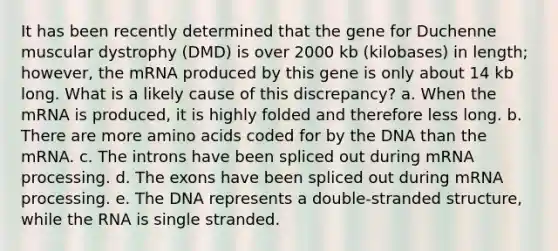 It has been recently determined that the gene for Duchenne muscular dystrophy (DMD) is over 2000 kb (kilobases) in length; however, the mRNA produced by this gene is only about 14 kb long. What is a likely cause of this discrepancy? a. When the mRNA is produced, it is highly folded and therefore less long. b. There are more <a href='https://www.questionai.com/knowledge/k9gb720LCl-amino-acids' class='anchor-knowledge'>amino acids</a> coded for by the DNA than the mRNA. c. The introns have been spliced out during m<a href='https://www.questionai.com/knowledge/kapY3KpASG-rna-processing' class='anchor-knowledge'>rna processing</a>. d. The exons have been spliced out during mRNA processing. e. The DNA represents a double-stranded structure, while the RNA is single stranded.