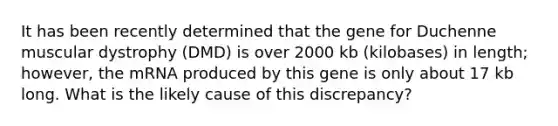 It has been recently determined that the gene for Duchenne muscular dystrophy (DMD) is over 2000 kb (kilobases) in length; however, the mRNA produced by this gene is only about 17 kb long. What is the likely cause of this discrepancy?