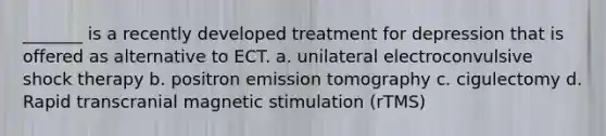 _______ is a recently developed treatment for depression that is offered as alternative to ECT. a. unilateral electroconvulsive shock therapy b. positron emission tomography c. cigulectomy d. Rapid transcranial magnetic stimulation (rTMS)