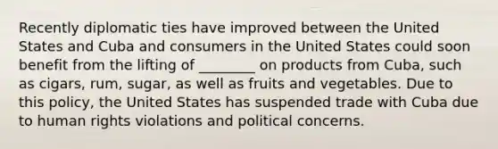 Recently diplomatic ties have improved between the United States and Cuba and consumers in the United States could soon benefit from the lifting of ________ on products from Cuba, such as cigars, rum, sugar, as well as fruits and vegetables. Due to this policy, the United States has suspended trade with Cuba due to human rights violations and political concerns.