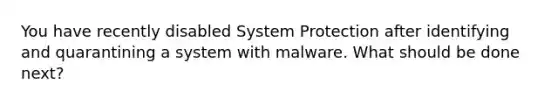 You have recently disabled System Protection after identifying and quarantining a system with malware. What should be done next?