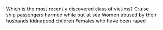 Which is the most recently discovered class of victims? Cruise ship passengers harmed while out at sea Women abused by their husbands Kidnapped children Females who have been raped