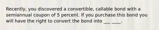 Recently, you discovered a convertible, callable bond with a semiannual coupon of 5 percent. If you purchase this bond you will have the right to convert the bond into ___ ____.