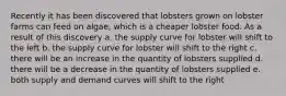 Recently it has been discovered that lobsters grown on lobster farms can feed on algae, which is a cheaper lobster food. As a result of this discovery a. the supply curve for lobster will shift to the left b. the supply curve for lobster will shift to the right c. there will be an increase in the quantity of lobsters supplied d. there will be a decrease in the quantity of lobsters supplied e. both supply and demand curves will shift to the right