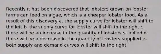 Recently it has been discovered that lobsters grown on lobster farms can feed on algae, which is a cheaper lobster food. As a result of this discovery a. the supply curve for lobster will shift to the left b. the supply curve for lobster will shift to the right c. there will be an increase in the quantity of lobsters supplied d. there will be a decrease in the quantity of lobsters supplied e. both supply and demand curves will shift to the right