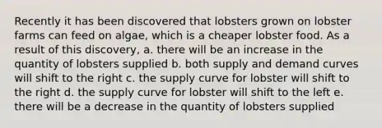 Recently it has been discovered that lobsters grown on lobster farms can feed on algae, which is a cheaper lobster food. As a result of this discovery, a. there will be an increase in the quantity of lobsters supplied b. both supply and demand curves will shift to the right c. the supply curve for lobster will shift to the right d. the supply curve for lobster will shift to the left e. there will be a decrease in the quantity of lobsters supplied