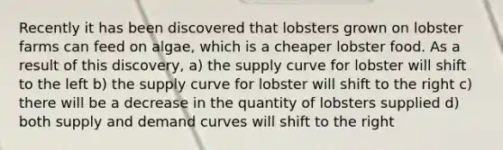 Recently it has been discovered that lobsters grown on lobster farms can feed on algae, which is a cheaper lobster food. As a result of this discovery, a) the supply curve for lobster will shift to the left b) the supply curve for lobster will shift to the right c) there will be a decrease in the quantity of lobsters supplied d) both supply and demand curves will shift to the right