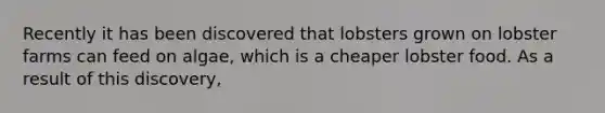 Recently it has been discovered that lobsters grown on lobster farms can feed on algae, which is a cheaper lobster food. As a result of this discovery,