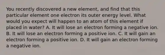 You recently discovered a new element, and find that this particular element one electron its outer energy level. What would you expect will happen to an atom of this element if placed in water? A. It will lose an electron forming a negative ion. B. It will lose an electron forming a positive ion. C. It will gain an electron forming a positive ion. D. It will gain an electron forming a negative ion.