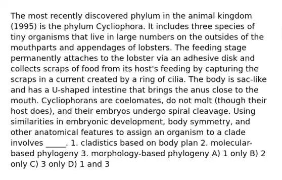 The most recently discovered phylum in the animal kingdom (1995) is the phylum Cycliophora. It includes three species of tiny organisms that live in large numbers on the outsides of the mouthparts and appendages of lobsters. The feeding stage permanently attaches to the lobster via an adhesive disk and collects scraps of food from its host's feeding by capturing the scraps in a current created by a ring of cilia. The body is sac-like and has a U-shaped intestine that brings the anus close to the mouth. Cycliophorans are coelomates, do not molt (though their host does), and their embryos undergo spiral cleavage. Using similarities in embryonic development, body symmetry, and other anatomical features to assign an organism to a clade involves _____. 1. cladistics based on body plan 2. molecular-based phylogeny 3. morphology-based phylogeny A) 1 only B) 2 only C) 3 only D) 1 and 3