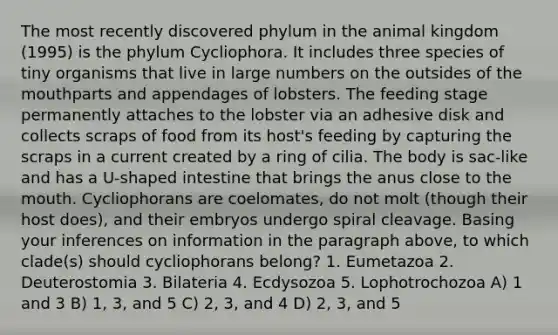 The most recently discovered phylum in the animal kingdom (1995) is the phylum Cycliophora. It includes three species of tiny organisms that live in large numbers on the outsides of <a href='https://www.questionai.com/knowledge/krBoWYDU6j-the-mouth' class='anchor-knowledge'>the mouth</a>parts and appendages of lobsters. The feeding stage permanently attaches to the lobster via an adhesive disk and collects scraps of food from its host's feeding by capturing the scraps in a current created by a ring of cilia. The body is sac-like and has a U-shaped intestine that brings the anus close to the mouth. Cycliophorans are coelomates, do not molt (though their host does), and their embryos undergo spiral cleavage. Basing your inferences on information in the paragraph above, to which clade(s) should cycliophorans belong? 1. Eumetazoa 2. Deuterostomia 3. Bilateria 4. Ecdysozoa 5. Lophotrochozoa A) 1 and 3 B) 1, 3, and 5 C) 2, 3, and 4 D) 2, 3, and 5