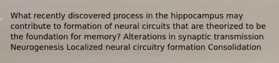 What recently discovered process in the hippocampus may contribute to formation of neural circuits that are theorized to be the foundation for memory? Alterations in synaptic transmission Neurogenesis Localized neural circuitry formation Consolidation