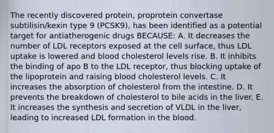 The recently discovered protein, proprotein convertase subtilisin/kexin type 9 (PCSK9), has been identified as a potential target for antiatherogenic drugs BECAUSE: A. It decreases the number of LDL receptors exposed at the cell surface, thus LDL uptake is lowered and blood cholesterol levels rise. B. It inhibits the binding of apo B to the LDL receptor, thus blocking uptake of the lipoprotein and raising blood cholesterol levels. C. It increases the absorption of cholesterol from the intestine. D. It prevents the breakdown of cholesterol to bile acids in the liver. E. It increases the synthesis and secretion of VLDL in the liver, leading to increased LDL formation in the blood.