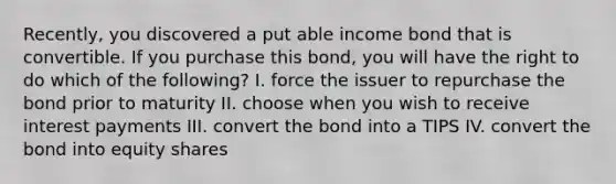 Recently, you discovered a put able income bond that is convertible. If you purchase this bond, you will have the right to do which of the following? I. force the issuer to repurchase the bond prior to maturity II. choose when you wish to receive interest payments III. convert the bond into a TIPS IV. convert the bond into equity shares