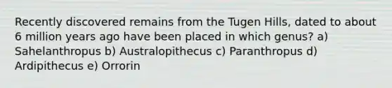 Recently discovered remains from the Tugen Hills, dated to about 6 million years ago have been placed in which genus? a) Sahelanthropus b) Australopithecus c) Paranthropus d) Ardipithecus e) Orrorin