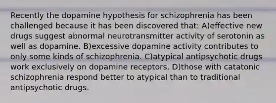 Recently the dopamine hypothesis for schizophrenia has been challenged because it has been discovered that: A)effective new drugs suggest abnormal neurotransmitter activity of serotonin as well as dopamine. B)excessive dopamine activity contributes to only some kinds of schizophrenia. C)atypical antipsychotic drugs work exclusively on dopamine receptors. D)those with catatonic schizophrenia respond better to atypical than to traditional antipsychotic drugs.