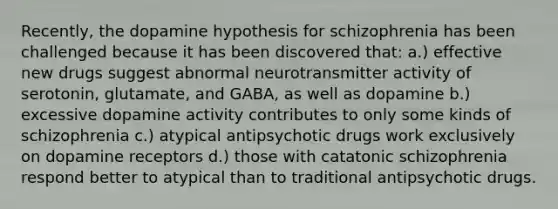 Recently, the dopamine hypothesis for schizophrenia has been challenged because it has been discovered that: a.) effective new drugs suggest abnormal neurotransmitter activity of serotonin, glutamate, and GABA, as well as dopamine b.) excessive dopamine activity contributes to only some kinds of schizophrenia c.) atypical antipsychotic drugs work exclusively on dopamine receptors d.) those with catatonic schizophrenia respond better to atypical than to traditional antipsychotic drugs.