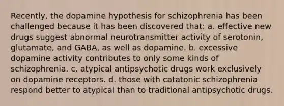 Recently, <a href='https://www.questionai.com/knowledge/k11DC4JEZO-the-dopamine-hypothesis' class='anchor-knowledge'>the dopamine hypothesis</a> for schizophrenia has been challenged because it has been discovered that: a. effective new drugs suggest abnormal neurotransmitter activity of serotonin, glutamate, and GABA, as well as dopamine. b. excessive dopamine activity contributes to only some kinds of schizophrenia. c. atypical antipsychotic drugs work exclusively on dopamine receptors. d. those with catatonic schizophrenia respond better to atypical than to traditional antipsychotic drugs.