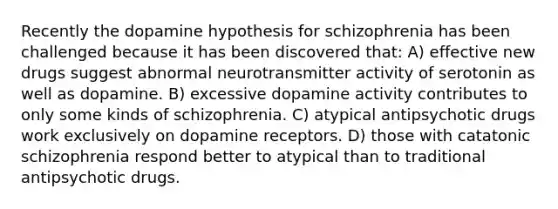 Recently the dopamine hypothesis for schizophrenia has been challenged because it has been discovered that: A) effective new drugs suggest abnormal neurotransmitter activity of serotonin as well as dopamine. B) excessive dopamine activity contributes to only some kinds of schizophrenia. C) atypical antipsychotic drugs work exclusively on dopamine receptors. D) those with catatonic schizophrenia respond better to atypical than to traditional antipsychotic drugs.