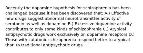 Recently the dopamine hypothesis for schizophrenia has been challenged because it has been discovered that: A.) Effective new drugs suggest abnormal neurotransmitter activity of serotonin as well as dopamine B.) Excessive dopamine activity contributes to only some kinds of schizophrenia C.) Atypical antipsychotic drugs work exclusively on dopamine receptors D.) Those with catatonic schizophrenia respond better to atypical than to traditional antipsychotic drugs