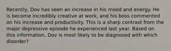 Recently, Dov has seen an increase in his mood and energy. He is become incredibly creative at work, and his boss commented on his increase and productivity. This is a sharp contrast from the major depressive episode he experienced last year. Based on this information, Dov is most likely to be diagnosed with which disorder?