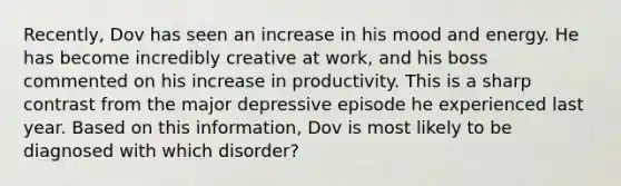 Recently, Dov has seen an increase in his mood and energy. He has become incredibly creative at work, and his boss commented on his increase in productivity. This is a sharp contrast from the major depressive episode he experienced last year. Based on this information, Dov is most likely to be diagnosed with which disorder?