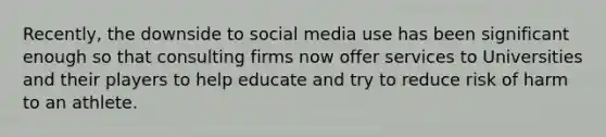 Recently, the downside to social media use has been significant enough so that consulting firms now offer services to Universities and their players to help educate and try to reduce risk of harm to an athlete.