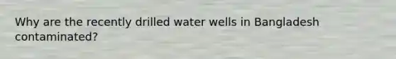 Why are the recently drilled water wells in Bangladesh contaminated?