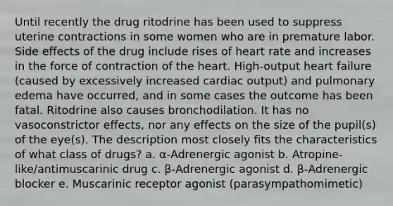 Until recently the drug ritodrine has been used to suppress uterine contractions in some women who are in premature labor. Side effects of the drug include rises of heart rate and increases in the force of contraction of the heart. High-output heart failure (caused by excessively increased cardiac output) and pulmonary edema have occurred, and in some cases the outcome has been fatal. Ritodrine also causes bronchodilation. It has no vasoconstrictor effects, nor any effects on the size of the pupil(s) of the eye(s). The description most closely fits the characteristics of what class of drugs? a. α-Adrenergic agonist b. Atropine-like/antimuscarinic drug c. β-Adrenergic agonist d. β-Adrenergic blocker e. Muscarinic receptor agonist (parasympathomimetic)