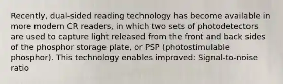 Recently, dual-sided reading technology has become available in more modern CR readers, in which two sets of photodetectors are used to capture light released from the front and back sides of the phosphor storage plate, or PSP (photostimulable phosphor). This technology enables improved: Signal-to-noise ratio