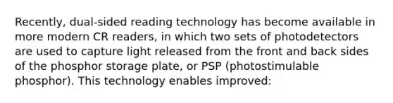 Recently, dual-sided reading technology has become available in more modern CR readers, in which two sets of photodetectors are used to capture light released from the front and back sides of the phosphor storage plate, or PSP (photostimulable phosphor). This technology enables improved: