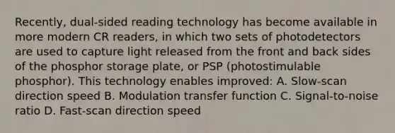 Recently, dual-sided reading technology has become available in more modern CR readers, in which two sets of photodetectors are used to capture light released from the front and back sides of the phosphor storage plate, or PSP (photostimulable phosphor). This technology enables improved: A. Slow-scan direction speed B. Modulation transfer function C. Signal-to-noise ratio D. Fast-scan direction speed