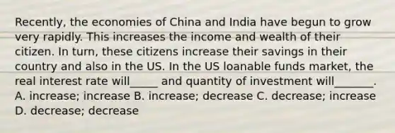 Recently, the economies of China and India have begun to grow very rapidly. This increases the income and wealth of their citizen. In turn, these citizens increase their savings in their country and also in the US. In the US loanable funds market, the real interest rate will_____ and quantity of investment will_______. A. increase; increase B. increase; decrease C. decrease; increase D. decrease; decrease