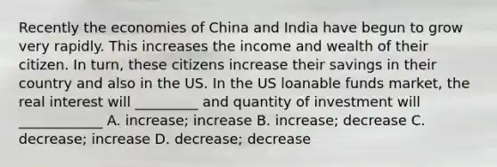 Recently the economies of China and India have begun to grow very rapidly. This increases the income and wealth of their citizen. In turn, these citizens increase their savings in their country and also in the US. In the US loanable funds market, the real interest will _________ and quantity of investment will ____________ A. increase; increase B. increase; decrease C. decrease; increase D. decrease; decrease