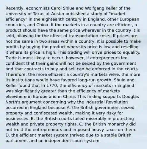 ​Recently, economists Carol Shiue and Wolfgang Keller of the University of Texas at Austin published a study of​ "market efficiency" in the eighteenth century in​ England, other European​ countries, and China. If the markets in a country are​ efficient, a product should have the same price wherever in the country it is​ sold, allowing for the effect of transportation costs. If prices are not the same in two areas within a​ country, it is possible to make profits by buying the product where its price is low and reselling it where its price is high. This trading will drive prices to equality. Trade is most likely to​ occur, however, if entrepreneurs feel confident that their gains will not be seized by the government and that contracts to buy and sell can be enforced in the courts.​ Therefore, the more efficient a​ country's markets​ were, the more its institutions would have favored​ long-run growth. Shuie and Keller found that in​ 1770, the efficiency of markets in England was significantly greater than the efficiency of markets elsewhere in Europe and in China. This finding supports Douglas​ North's argument concerning why the Industrial Revolution occurred in England because A. the British government seized property and confiscated​ wealth, making it very risky for businesses. B. the British courts failed miserably in protecting wealth and private property rights. C. the British monarchy did not trust the entrepreneurs and imposed heavy taxes on them. D. the efficient market system thrived due to a stable British parliament and an independent court system.