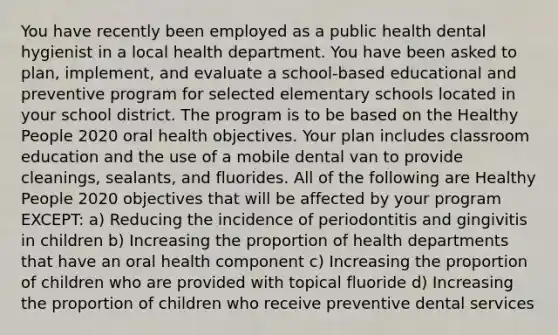 You have recently been employed as a public health dental hygienist in a local health department. You have been asked to plan, implement, and evaluate a school-based educational and preventive program for selected elementary schools located in your school district. The program is to be based on the Healthy People 2020 oral health objectives. Your plan includes classroom education and the use of a mobile dental van to provide cleanings, sealants, and fluorides. All of the following are Healthy People 2020 objectives that will be affected by your program EXCEPT: a) Reducing the incidence of periodontitis and gingivitis in children b) Increasing the proportion of health departments that have an oral health component c) Increasing the proportion of children who are provided with topical fluoride d) Increasing the proportion of children who receive preventive dental services