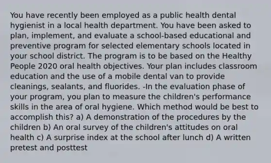 You have recently been employed as a public health dental hygienist in a local health department. You have been asked to plan, implement, and evaluate a school-based educational and preventive program for selected elementary schools located in your school district. The program is to be based on the Healthy People 2020 oral health objectives. Your plan includes classroom education and the use of a mobile dental van to provide cleanings, sealants, and fluorides. -In the evaluation phase of your program, you plan to measure the children's performance skills in the area of oral hygiene. Which method would be best to accomplish this? a) A demonstration of the procedures by the children b) An oral survey of the children's attitudes on oral health c) A surprise index at the school after lunch d) A written pretest and posttest