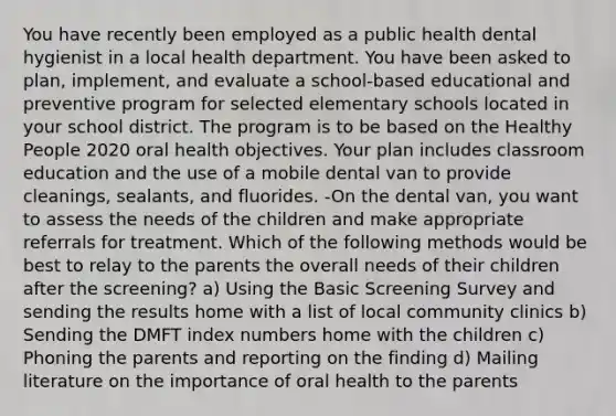 You have recently been employed as a public health dental hygienist in a local health department. You have been asked to plan, implement, and evaluate a school-based educational and preventive program for selected elementary schools located in your school district. The program is to be based on the Healthy People 2020 oral health objectives. Your plan includes classroom education and the use of a mobile dental van to provide cleanings, sealants, and fluorides. -On the dental van, you want to assess the needs of the children and make appropriate referrals for treatment. Which of the following methods would be best to relay to the parents the overall needs of their children after the screening? a) Using the Basic Screening Survey and sending the results home with a list of local community clinics b) Sending the DMFT index numbers home with the children c) Phoning the parents and reporting on the finding d) Mailing literature on the importance of oral health to the parents