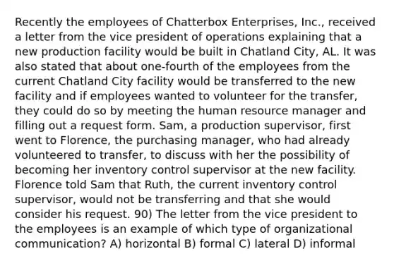 Recently the employees of Chatterbox Enterprises, Inc., received a letter from the vice president of operations explaining that a new production facility would be built in Chatland City, AL. It was also stated that about one-fourth of the employees from the current Chatland City facility would be transferred to the new facility and if employees wanted to volunteer for the transfer, they could do so by meeting the human resource manager and filling out a request form. Sam, a production supervisor, first went to Florence, the purchasing manager, who had already volunteered to transfer, to discuss with her the possibility of becoming her inventory control supervisor at the new facility. Florence told Sam that Ruth, the current inventory control supervisor, would not be transferring and that she would consider his request. 90) The letter from the vice president to the employees is an example of which type of organizational communication? A) horizontal B) formal C) lateral D) informal