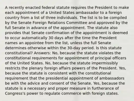 A recently enacted federal statute requires the President to make each appointment of a United States ambassador to a foreign country from a list of three individuals. The list is to be compiled by the Senate Foreign Relations Committee and approved by the full Senate in advance of the appointment. The statute also provides that Senate confirmation of the appointment is deemed to occur automatically 30 days after the time the President names an appointee from the list, unless the full Senate determines otherwise within the 30-day period. Is this statute constitutional? Answers: No, because the statute violates the constitutional requirements for appointment of principal officers of the United States. No, because the statute impermissibly restricts the plenary foreign affairs powers of the President. Yes, because the statute is consistent with the constitutional requirement that the presidential appointment of ambassadors be with the advice and consent of the Senate. Yes, because the statute is a necessary and proper measure in furtherance of Congress's power to regulate commerce with foreign states.