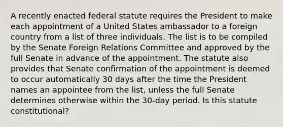 A recently enacted federal statute requires the President to make each appointment of a United States ambassador to a foreign country from a list of three individuals. The list is to be compiled by the Senate Foreign Relations Committee and approved by the full Senate in advance of the appointment. The statute also provides that Senate confirmation of the appointment is deemed to occur automatically 30 days after the time the President names an appointee from the list, unless the full Senate determines otherwise within the 30-day period. Is this statute constitutional?