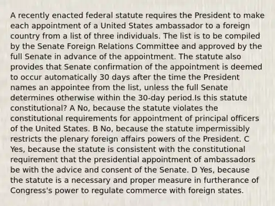 A recently enacted federal statute requires the President to make each appointment of a United States ambassador to a foreign country from a list of three individuals. The list is to be compiled by the Senate Foreign Relations Committee and approved by the full Senate in advance of the appointment. The statute also provides that Senate confirmation of the appointment is deemed to occur automatically 30 days after the time the President names an appointee from the list, unless the full Senate determines otherwise within the 30-day period.Is this statute constitutional? A No, because the statute violates the constitutional requirements for appointment of principal officers of the United States. B No, because the statute impermissibly restricts the plenary foreign affairs powers of the President. C Yes, because the statute is consistent with the constitutional requirement that the presidential appointment of ambassadors be with the advice and consent of the Senate. D Yes, because the statute is a necessary and proper measure in furtherance of Congress's power to regulate commerce with foreign states.