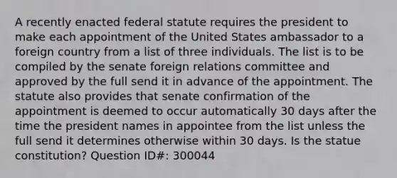 A recently enacted federal statute requires the president to make each appointment of the United States ambassador to a foreign country from a list of three individuals. The list is to be compiled by the senate foreign relations committee and approved by the full send it in advance of the appointment. The statute also provides that senate confirmation of the appointment is deemed to occur automatically 30 days after the time the president names in appointee from the list unless the full send it determines otherwise within 30 days. Is the statue constitution? Question ID#: 300044