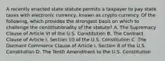 A recently enacted state statute permits a taxpayer to pay state taxes with electronic currency, known as crypto currency. Of the following, which provides the strongest basis on which to challenge the constitutionality of the statute? A. The Supremacy Clause of Article VI of the U.S. Constitution B. The Contract Clause of Article I, Section 10 of the U.S. Constitution C. The Dormant Commerce Clause of Article I, Section 8 of the U.S. Constitution D. The Tenth Amendment to the U.S. Constitution