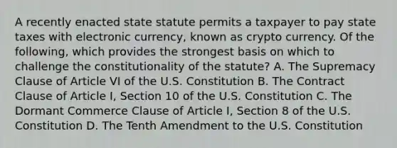 A recently enacted state statute permits a taxpayer to pay state taxes with electronic currency, known as crypto currency. Of the following, which provides the strongest basis on which to challenge the constitutionality of the statute? A. The Supremacy Clause of Article VI of the U.S. Constitution B. The Contract Clause of Article I, Section 10 of the U.S. Constitution C. The Dormant Commerce Clause of Article I, Section 8 of the U.S. Constitution D. The Tenth Amendment to the U.S. Constitution